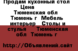 Продам кухонный стол › Цена ­ 40 000 - Тюменская обл., Тюмень г. Мебель, интерьер » Столы и стулья   . Тюменская обл.,Тюмень г.